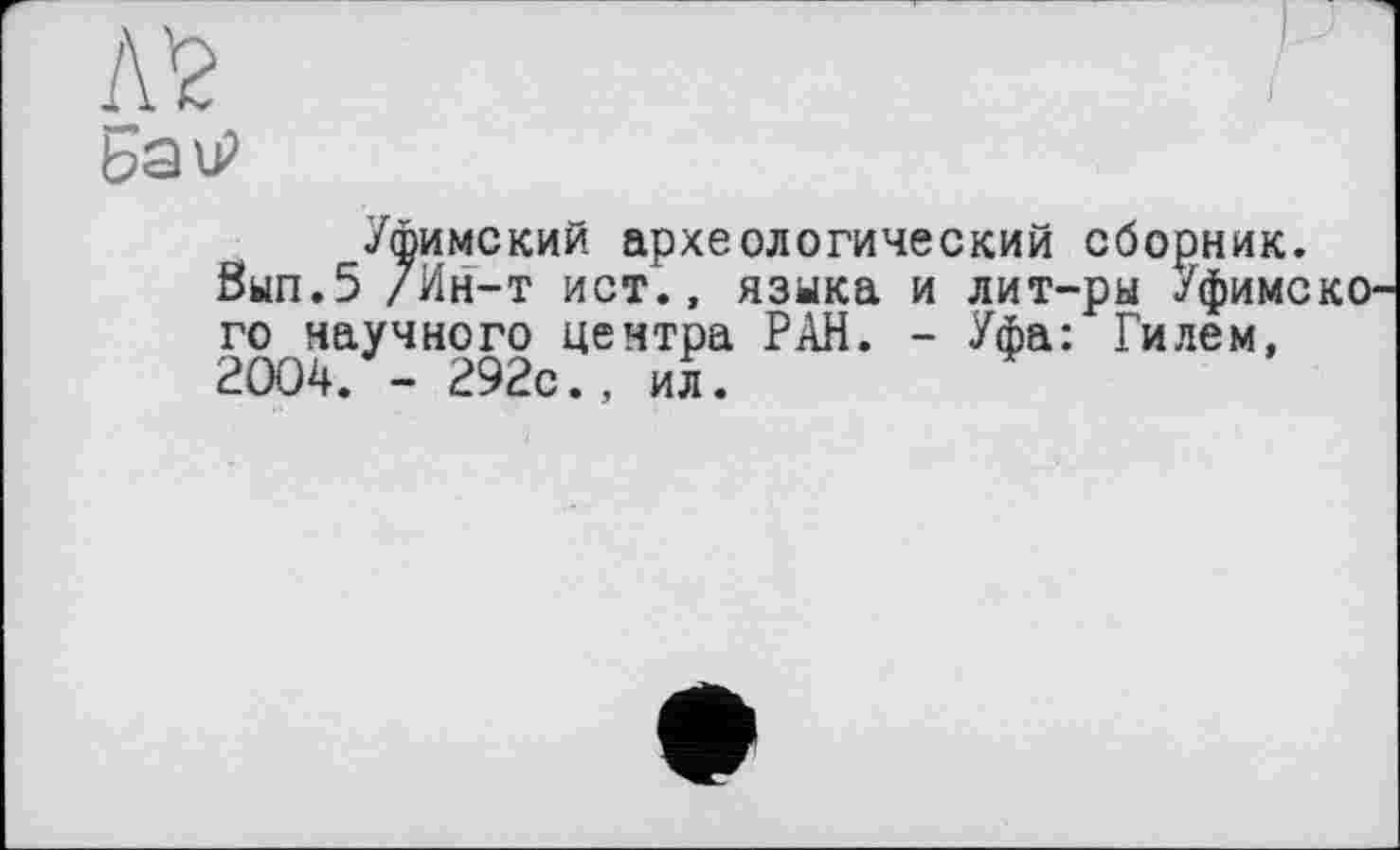 ﻿Л’2
БаїР
Уфимский археологический сборник.
8ып.5 /Ин-т ист., языка и лит-ры УфимскО' го научного центра РАН. - Уфа: Гилем, 2004. - 292с., ил.